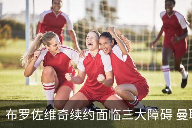 布罗佐维奇续约面临三大障碍 曼联巴黎正在关注他