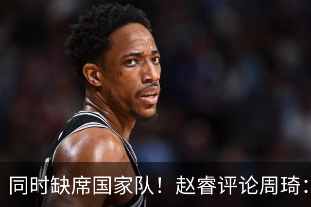 同时缺席国家队！赵睿评论周琦：研究布伦森特点教我，周琦：然后你打裁判？
